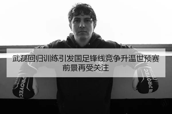 武磊回归训练引发国足锋线竞争升温世预赛前景再受关注