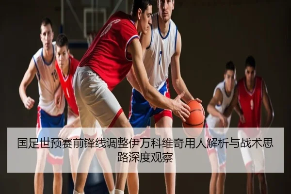 国足世预赛前锋线调整伊万科维奇用人解析与战术思路深度观察