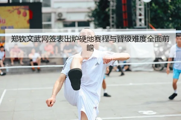 郑钦文武网签表出炉硬地赛程与晋级难度全面前瞻